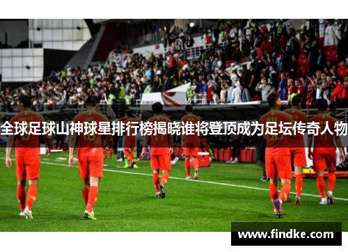 全球足球山神球星排行榜揭晓谁将登顶成为足坛传奇人物