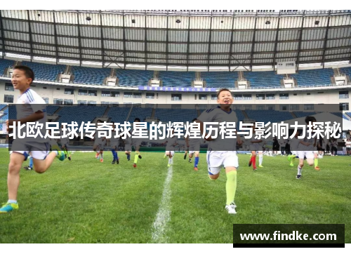 北欧足球传奇球星的辉煌历程与影响力探秘