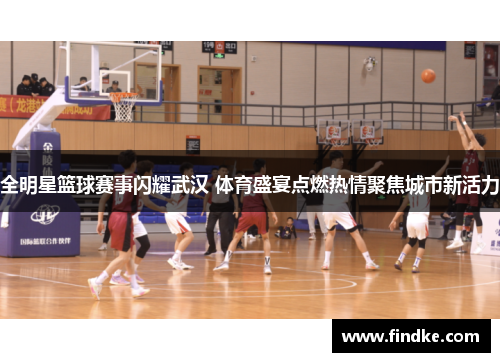 全明星篮球赛事闪耀武汉 体育盛宴点燃热情聚焦城市新活力