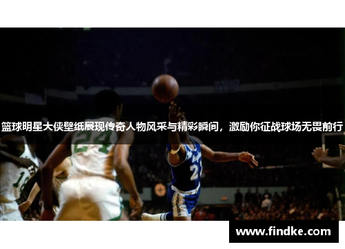 篮球明星大侠壁纸展现传奇人物风采与精彩瞬间，激励你征战球场无畏前行
