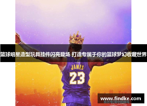 篮球明星造型玩具挂件闪亮登场 打造专属于你的篮球梦幻收藏世界